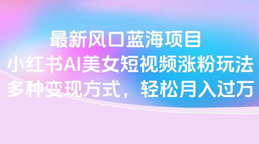 最新风口蓝海项目，小红书AI美女短视频涨粉玩法，多种变现方式轻松月入过万