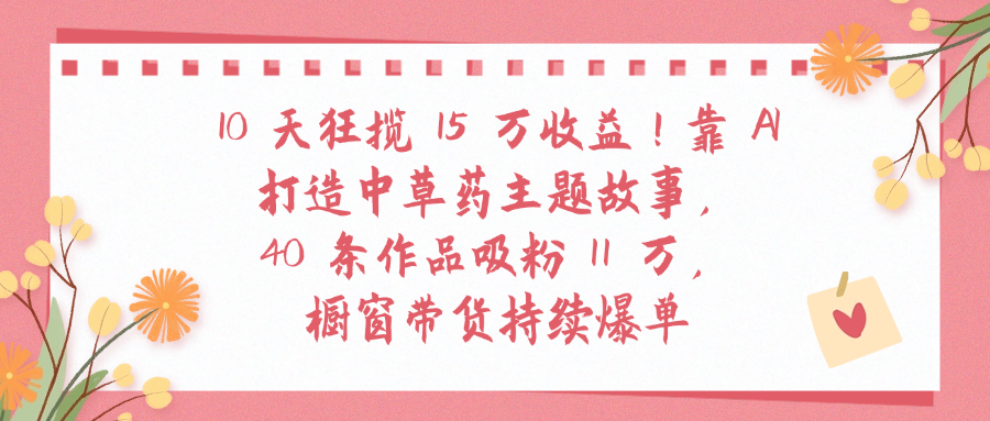 10天狂揽 15 万收益!靠 A打造中草药主题故事40 条作品吸粉11万橱窗带货持续爆单