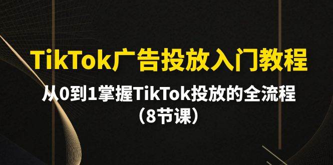 TikTok广告投放入门教程,从0到1掌握TikTok投放的全流程(8节课)