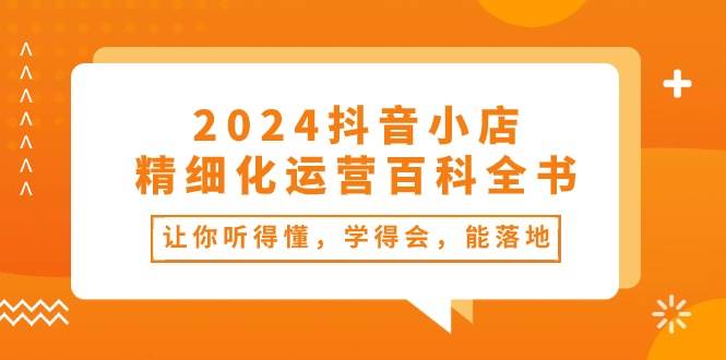 2024抖音小店-精细化运营百科全书:让你听得懂,学得会,能落地(34节课)